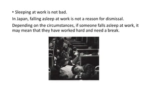 • Sleeping at work is not bad.
In Japan, falling asleep at work is not a reason for dismissal.
Depending on the circumstances, if someone falls asleep at work, it
may mean that they have worked hard and need a break.
 