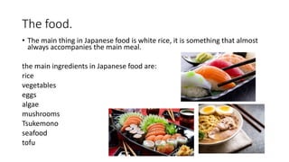 The food.
• The main thing in Japanese food is white rice, it is something that almost
always accompanies the main meal.
the main ingredients in Japanese food are:
rice
vegetables
eggs
algae
mushrooms
Tsukemono
seafood
tofu
 