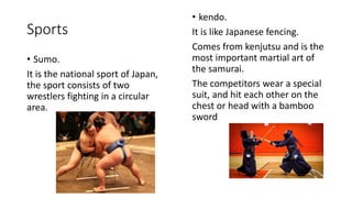 Sports
• Sumo.
It is the national sport of Japan,
the sport consists of two
wrestlers fighting in a circular
area.
• kendo.
It is like Japanese fencing.
Comes from kenjutsu and is the
most important martial art of
the samurai.
The competitors wear a special
suit, and hit each other on the
chest or head with a bamboo
sword
 