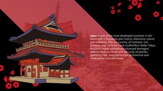 Japan is one of the most developed countries in the
world with a thousand–year history, distinctive culture
and traditions. This is a country of contrasts: rice-
growing rural hinterland and multimillion-dollar Tokyo,
Buddhist monks and fashion-obsessed teenagers,
solemn religious rituals and the noise of patinko
gambling halls, exquisite temple architecture and
multi-storey concrete boxes.
 