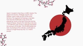 Japan is located in East Asia, on 6852 islands. The
largest are Honshu, Hokkaido, Kyushu and
Shikoku, which make up 97% of the entire
territory. The Japanese archipelago originates
from the Sea of Okhotsk in the north and
extends far south to the East China Sea and the
island of Taiwan. Despite the relatively small area
– 377,944 km2, the country is densely populated.
According to 2018 data, 126,225,000 people live
here. According to this indicator, small Japan is
inferior to huge Russia by only 17.2 million
people.
 