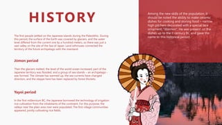 The first people settled on the Japanese islands during the Paleolithic. During
this period, the surface of the Earth was covered by glaciers, and the water
level differed from the current one by a hundred meters, so there was just a
vast valley on the site of the Sea of Japan. Land isthmuses connected the
territory of the future archipelago with the mainland.
HISTORY
Jōmon period
Then the glaciers melted, the level of the world ocean increased, part of the
Japanese territory was flooded, and a group of sea islands – an archipelago -
was formed. The climate has warmed up, the sea currents have changed
direction, and the steppe here has been replaced by forest thickets.
Yayoi period
In the first millennium BC, the Japanese borrowed the technology of irrigation
rice cultivation from the inhabitants of the continent. For this purpose, the
valleys near the plain area river were populated. The first village communities
appeared, jointly cultivating rice fields.
Among the new skills of the population, it
should be noted the ability to make ceramic
dishes for cooking and storing food – narrow
high pitchers decorated with a special lace
ornament, "dzemon". He was present on the
dishes up to the II century BC and gave the
name to this historical period..
 