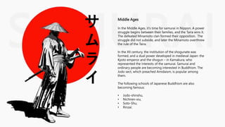 SAMURAI
サ
ム
ラ
イ
Middle Ages
In the Middle Ages, it's time for samurai in Nippon. A power
struggle begins between their families, and the Taira wins it.
The defeated Minamoto clan formed their opposition. The
struggle did not subside, and later the Minamoto overthrew
the rule of the Taira.
In the XII century, the institution of the shogunate was
formed, and a dual power developed in medieval Japan: the
Kyoto emperor and the shogun – in Kamakura, who
represented the interests of the samurai. Samurai and
ordinary people are becoming interested in Buddhism. The
Jodo sect, which preached Amidaism, is popular among
them.
The following schools of Japanese Buddhism are also
becoming famous:
• Jodo-shinshu,
• Nichiren-xiu,
• Soto-Shu,
• Rinzai.
 