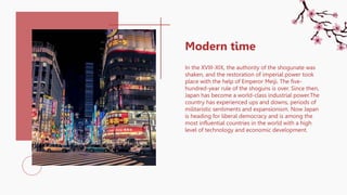 In the XVIII-XIX, the authority of the shogunate was
shaken, and the restoration of imperial power took
place with the help of Emperor Meiji. The five-
hundred-year rule of the shoguns is over. Since then,
Japan has become a world-class industrial power.The
country has experienced ups and downs, periods of
militaristic sentiments and expansionism. Now Japan
is heading for liberal democracy and is among the
most influential countries in the world with a high
level of technology and economic development.
Modern time
 