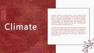 Climate
Although Japan is a small country, it has as many as six
climatic zones. The temperature regime ranges from fairly
cool in the north to subtropical in the southern regions.
Climatic indicators directly depend on seasonal movements
of atmospheric air. Seasonal winds also determine the
weather in the Pacific Ocean area. This area is characterized
by rare snowfalls, but winters are cold.
Summers are usually humid and hot due to the influence of
the seasonal south-easterly wind. In the extreme southwest,
as already noted, a subtropical climate prevails. Winter is
warm here, and summer is hot. There is a high level of
precipitation, and even there is a rainy season. Typhoons are
not uncommon.
 