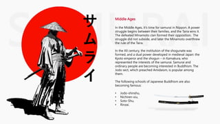 SAMURAI
サ
ム
ラ
イ
Middle Ages
In the Middle Ages, it's time for samurai in Nippon. A power
struggle begins between their families, and the Taira wins it.
The defeated Minamoto clan formed their opposition. The
struggle did not subside, and later the Minamoto overthrew
the rule of the Taira.
In the XII century, the institution of the shogunate was
formed, and a dual power developed in medieval Japan: the
Kyoto emperor and the shogun – in Kamakura, who
represented the interests of the samurai. Samurai and
ordinary people are becoming interested in Buddhism. The
Jodo sect, which preached Amidaism, is popular among
them.
The following schools of Japanese Buddhism are also
becoming famous:
• Jodo-shinshu,
• Nichiren-xiu,
• Soto-Shu,
• Rinzai.
 