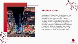 In the XVIII-XIX, the authority of the shogunate was
shaken, and the restoration of imperial power took
place with the help of Emperor Meiji. The five-
hundred-year rule of the shoguns is over. Since then,
Japan has become a world-class industrial power. The
country has experienced ups and downs, periods of
militaristic sentiments and expansionism. Now Japan
is heading for liberal democracy and is among the
most influential countries in the world with a high
level of technology and economic development.
Modern time
 