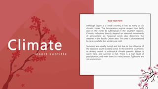 Climate
Although Japan is a small country, it has as many as six
climatic zones. The temperature regime ranges from fairly
cool in the north to subtropical in the southern regions.
Climatic indicators directly depend on seasonal movements
of atmospheric air. Seasonal winds also determine the
weather in the Pacific Ocean area. This area is characterized
by rare snowfalls, but winters are cold.
Summers are usually humid and hot due to the influence of
the seasonal south-easterly wind. In the extreme southwest,
as already noted, a subtropical climate prevails. Winter is
warm here, and summer is hot. There is a high level of
precipitation, and even there is a rainy season. Typhoons are
not uncommon.
I n s e r t s u b t i t l e
Your Text Here
 