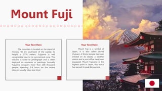 Mount Fuji is a symbol of
Japan, it is also called sacred
(Fujisan). A Shinto temple has been
erected on its slopes, a weather
station and a post office have been
equipped. Mount Fujiyama is the
highest point in Japan, this status
has earned its peak Kengamine.
The mountain is located on the island of
Honshu, 90 km southwest of the capital, its
height is 3776 meters. Fujiyama is well
recognizable due to its symmetrical cone. This
volcano is loved to photograph and is often
depicted on souvenirs or paintings. Annually
Fujiyama conquers more than 200 thousand
people, spending 5-8 hours on the ascent
(descent usually takes less time).
Mount Fuji
Your Text Here Your Text Here
 