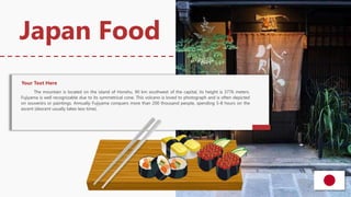 The mountain is located on the island of Honshu, 90 km southwest of the capital, its height is 3776 meters.
Fujiyama is well recognizable due to its symmetrical cone. This volcano is loved to photograph and is often depicted
on souvenirs or paintings. Annually Fujiyama conquers more than 200 thousand people, spending 5-8 hours on the
ascent (descent usually takes less time).
Japan Food
Your Text Here
 