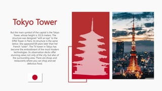 Tokyo Tower
But the main symbol of the capital is the Tokyo
Tower, whose height is 332.6 meters. The
structure was designed "with an eye" to the
Eiffel Tower in Paris: its structure is the same
lattice. She appeared 69 years later than her
French "sister". The TV tower in Tokyo has
become the embodiment of the most modern
technologies. Its observation decks offer
stunning views not only of the city, but also of
the surrounding area. There are shops and
restaurants where you can shop and eat
delicious food.
 