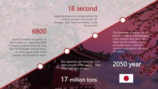 18 second
6800
2050 year
17 million tons
The Japanese eat more fish than
other people in the world - over
17 million tons per year.
The downside of a long life is a
low birth rate and demographic
crisis. Experts have seriously
taken up this problem, as it is
estimated that in 2050 the
country's population will reach
95 million.
Japan is located on islands, of
which there are more than 6800
in total. However, there are only
four of the largest among them,
and the largest cities of the
country are located on them.
Japanese trains are recognized as the
most punctual in the world. On
average, their maximum delay is only
18 seconds!
 