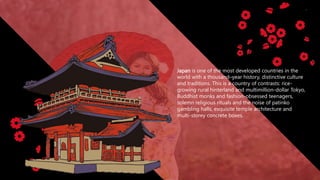 Japan is one of the most developed countries in the
world with a thousand–year history, distinctive culture
and traditions. This is a country of contrasts: rice-
growing rural hinterland and multimillion-dollar Tokyo,
Buddhist monks and fashion-obsessed teenagers,
solemn religious rituals and the noise of patinko
gambling halls, exquisite temple architecture and
multi-storey concrete boxes.
 