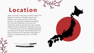 Japan is located in East Asia, on 6852 islands. The
largest are Honshu, Hokkaido, Kyushu and
Shikoku, which make up 97% of the entire
territory. The Japanese archipelago originates
from the Sea of Okhotsk in the north and
extends far south to the East China Sea and the
island of Taiwan. Despite the relatively small area
– 377,944 km2, the country is densely populated.
According to 2018 data, 126,225,000 people live
here. According to this indicator, small Japan is
inferior to huge Russia by only 17.2 million
people.
Location
 