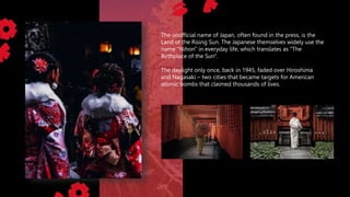 The unofficial name of Japan, often found in the press, is the
Land of the Rising Sun. The Japanese themselves widely use the
name "Nihon" in everyday life, which translates as "The
Birthplace of the Sun".
The daylight only once, back in 1945, faded over Hiroshima
and Nagasaki – two cities that became targets for American
atomic bombs that claimed thousands of lives.
 