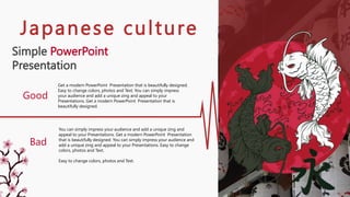 Simple PowerPoint
Presentation
Get a modern PowerPoint Presentation that is beautifully designed.
Easy to change colors, photos and Text. You can simply impress
your audience and add a unique zing and appeal to your
Presentations. Get a modern PowerPoint Presentation that is
beautifully designed.
You can simply impress your audience and add a unique zing and
appeal to your Presentations. Get a modern PowerPoint Presentation
that is beautifully designed. You can simply impress your audience and
add a unique zing and appeal to your Presentations. Easy to change
colors, photos and Text.
Easy to change colors, photos and Text.
Good
Bad
Japanese culture
 