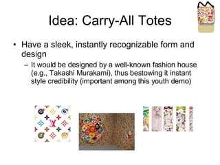 Idea: Carry-All Totes Have a sleek, instantly recognizable form and design It would be designed by a well-known fashion house (e.g., Takashi Murakami), thus bestowing it instant style credibility (important among this youth demo) 
