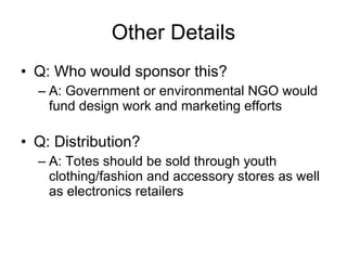 Other Details Q: Who would sponsor this? A: Government or environmental NGO would fund design work and marketing efforts Q: Distribution? A: Totes should be sold through youth clothing/fashion and accessory stores as well as electronics retailers 