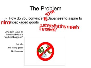 The Problem How do you convince all Japanese to aspire to unpackaged goods  some purchases that they make for themselves? minor  And let’s focus on items without the “cultural baggage”: Not gifts Not luxury goods Not bananas! 