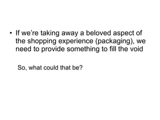 If we’re taking away a beloved aspect of the shopping experience (packaging), we need to provide something to fill the void So, what could that be? 
