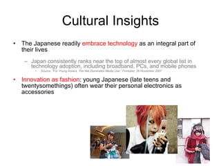 Cultural Insights The Japanese readily  embrace technology  as an integral part of their lives Japan consistently ranks near the top of almost every global list in technology adoption, including broadband, PCs, and mobile phones Source: “For Young Asians, The Net Dominates Media Use,” Forrester; 26 November 2007 Innovation as fashion : young Japanese (late teens and twentysomethings) often wear their personal electronics as accessories 