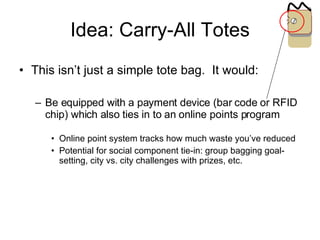 Idea: Carry-All Totes This isn’t just a simple tote bag.  It would: Be equipped with a payment device (bar code or RFID chip) which also ties in to an online points program Online point system tracks how much waste you’ve reduced Potential for social component tie-in: group bagging goal-setting, city vs. city challenges with prizes, etc. 