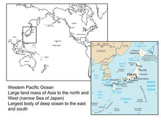 Western Pacific Ocean Large land mass of Asia to the north and  West (narrow Sea of Japan) Largest body of deep ocean to the east  and south 