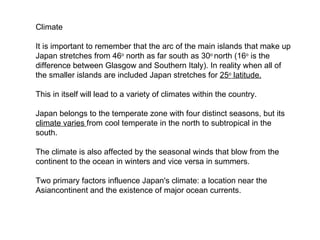 Climate It is important to remember that the arc of the main islands that make up Japan stretches from 46 o  north as far south as 30 o  north (16 o  is the difference between Glasgow and Southern Italy) . In reality when all of the smaller islands are included Japan stretches for  25 o  latitude. This in itself will lead to a variety of climates within the country. Japan belongs to the temperate zone with four distinct seasons, but its  climate varies  from cool temperate in the north to subtropical in the south.  The climate is also affected by the seasonal winds that blow from the continent to the ocean in winters and vice versa in summers. Two primary factors influence Japan's climate: a location near the  Asian continent and the existence of major  ocean currents. 