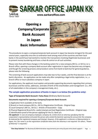 "Since 1993"
"One Stop Solution" for Business & Administrative requirements pre-entry & post-entry level support – Page 1
www.sarkaroffice.com
The procedures to open a company/corporate bank account in Japan has become stringent for the past
several years, especially since the co-ordination level among most of the countries and their local
banks in the world have had started to monitor the transactions involving illegitimate businesses and
to prevent money laundering and have a check & control on all such activities.
Please note that with these changes in the banking system for a new company (KK Co. or GK Co.) or a
Branch office, opening a company Bank account after registration in Japan has become very stringent,
and though the screening process and procedure varies from bank to bank but for general guidance,
please note the following.
The screening of bank account applications may take two to four weeks, and the final decision is at the
bank's discretion. An application can be made only after completing a legal entity registration, i.e., a
branch office or local subsidiary company in Japan.
For applications, the applicant must explain and provide supporting documents regarding their primary
businesses and the names, addresses, and date of birth of the shareholders and management (i.e., KYC
of all stakeholders in the company's management body, etc.).
The sample application procedure of banks in Japan is as below (for guideline only):
Type of Corporate Bank Account: Futsu Koza (Ordinary Bank Account)
Documents required for opening a Company/Corporate Bank Account:
1] Application form available at the bank,
2] Branch or local company (KK Co., GK Co.) Registration Certificate - Original Copy
3] Local Company's (KK Co., GK Co.) - Articles of Association - Copy
4] Physical Registered Branch/Co. seal(s) (stamp) and Seal Registration Certificate – Original copy
5] Identification proof of the person applying for the Co. Bank a/c:
(Re-applicant: In case of company employee; company ID, a letter from an attorney specifying that the
corporation's representative entrusted the person who visited the bank for opening the account for the company
& endorsed by the registered company seal (stamp). However, if the applicant is a director or Representative in
Japan, his / her name is on the registration certificate letter from the attorney is not required. For others, "Power
of Attorney" is required.)
Opening a
Company/Corporate
Bank Account
in Japan
Basic Information
 