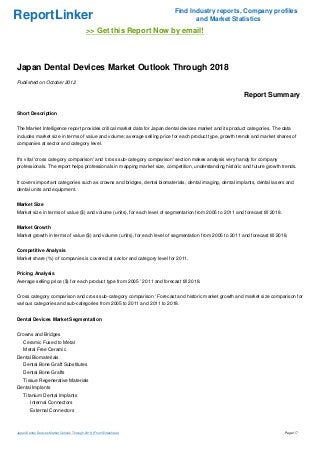 Find Industry reports, Company profiles
ReportLinker                                                                      and Market Statistics
                                            >> Get this Report Now by email!



Japan Dental Devices Market Outlook Through 2018
Published on October 2012

                                                                                                           Report Summary

Short Description


The Market Intelligence report provides critical market data for Japan dental devices market and its product categories. The data
includes market size in terms of value and volume; average selling price for each product type, growth trends and market shares of
companies at sector and category level.


It's vital 'cross category comparison' and 'cross sub-category comparison' section makes analysis very handy for company
professionals. The report helps professionals in mapping market size, competition, understanding historic and future growth trends.


It covers important categories such as crowns and bridges, dental biomaterials, dental imaging, dental implants, dental lasers and
dental units and equipment.


Market Size
Market size in terms of value ($) and volume (units), for each level of segmentation from 2005 to 2011 and forecast till 2018.


Market Growth
Market growth in terms of value ($) and volume (units), for each level of segmentation from 2005 to 2011 and forecast till 2018.


Competitive Analysis
Market share (%) of companies is covered at sector and category level for 2011.


Pricing Analysis
Average selling price ($) for each product type from 2005 ' 2011 and forecast till 2018.


Cross category comparison and cross sub-category comparison ' Forecast and historic market growth and market size comparison for
various categories and sub-categories from 2005 to 2011 and 2011 to 2018.


Dental Devices Market Segmentation


Crowns and Bridges
    Ceramic Fused to Metal
    Metal Free Ceramic
Dental Biomaterials
    Dental Bone Graft Substitutes
    Dental Bone Grafts
    Tissue Regenerative Materials
Dental Implants
    Titanium Dental Implants
        Internal Connectors
        External Connectors



Japan Dental Devices Market Outlook Through 2018 (From Slideshare)                                                               Page 1/7
 