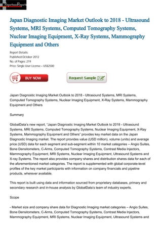Japan Diagnostic Imaging Market Outlook to 2018 - Ultrasound
Systems, MRI Systems, Computed Tomography Systems,
Nuclear Imaging Equipment, X-Ray Systems, Mammography
Equipment and Others
Report Details:
Published:October 2012
No. of Pages: 219
Price: Single User License – US$2500




Japan Diagnostic Imaging Market Outlook to 2018 - Ultrasound Systems, MRI Systems,
Computed Tomography Systems, Nuclear Imaging Equipment, X-Ray Systems, Mammography
Equipment and Others


Summary


GlobalData’s new report, “Japan Diagnostic Imaging Market Outlook to 2018 - Ultrasound
Systems, MRI Systems, Computed Tomography Systems, Nuclear Imaging Equipment, X-Ray
Systems, Mammography Equipment and Others” provides key market data on the Japan
Diagnostic Imaging market. The report provides value (USD million), volume (units) and average
price (USD) data for each segment and sub-segment within 10 market categories – Angio Suites,
Bone Densitometers, C-Arms, Computed Tomography Systems, Contrast Media Injectors,
Mammography Equipment, MRI Systems, Nuclear Imaging Equipment, Ultrasound Systems and
X-ray Systems. The report also provides company shares and distribution shares data for each of
the aforementioned market categories. The report is supplemented with global corporate-level
profiles of the key market participants with information on company financials and pipeline
products, wherever available.

This report is built using data and information sourced from proprietary databases, primary and
secondary research and in-house analysis by GlobalData’s team of industry experts.


Scope


- Market size and company share data for Diagnostic Imaging market categories – Angio Suites,
Bone Densitometers, C-Arms, Computed Tomography Systems, Contrast Media Injectors,
Mammography Equipment, MRI Systems, Nuclear Imaging Equipment, Ultrasound Systems and
 