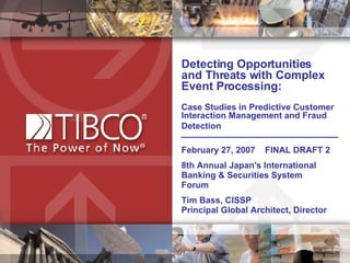Detecting Opportunities  and Threats with Complex Event Processing:  Case Studies in Predictive Customer Interaction Management and Fraud Detection   February 27, 2007  FINAL DRAFT 2 8th Annual Japan's International Banking & Securities System Forum Tim Bass, CISSP  Principal Global Architect, Director 