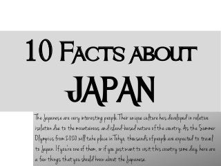 10 Facts about

JAPAN
The Japanese are very interesting people. Their unique culture has developed in relative
isolation due to the mountainous and island-based nature of the country. As the Summer
Olympics from 2020 will take place in Tokyo, thousands of people are expected to travel
to Japan. If you're one of them, or if you just want to visit this country some day, here are
a few things that you should know about the Japanese.

 