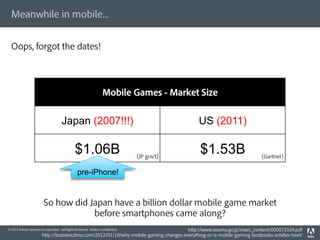Meanwhile in mobile...


  Oops, forgot the dates!




                                                               Mobile Games - Market Size


                                    Japan (2007!!!)                                          US (2011)

                                             $1.06B                          (JP gov t)
                                                                                              $1.53B                     (Gartner)


                                              pre-iPhone!


                        So how did Japan have a billion dollar mobile game market
                                    before smartphones came along?
© 2012 Adobe Systems Incorporated. All Rights Reserved. Adobe Conﬁdential.             http://www.soumu.go.jp/main_content/000073104.pdf
                       http://business.time.com/2012/01/19/why-mobile-gaming-changes-everything-or-is-mobile-gaming-facebooks-achilles-heel/
 