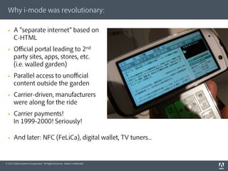 Why i-mode was revolutionary:

  §    A separate internet based on
        C-HTML
  §    Ofﬁcial portal leading to 2nd
        party sites, apps, stores, etc.
        (i.e. walled garden)
  §    Parallel access to unofﬁcial
        content outside the garden
  §    Carrier-driven, manufacturers
        were along for the ride
  §    Carrier payments!
        In 1999-2000! Seriously!

  §    And later: NFC (FeLiCa), digital wallet, TV tuners...


© 2012 Adobe Systems Incorporated. All Rights Reserved. Adobe Conﬁdential.
 