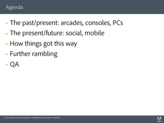 Agenda


  §    The past/present: arcades, consoles, PCs
  §    The present/future: social, mobile
  §    How things got this way
  §    Further rambling
  §    QA




© 2012 Adobe Systems Incorporated. All Rights Reserved. Adobe Conﬁdential.
 