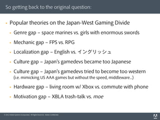 So getting back to the original question:


  §    Popular theories on the Japan-West Gaming Divide
        §    Genre gap ‒ space marines vs. girls with enormous swords

        §    Mechanic gap ‒ FPS vs. RPG
        §    Localization gap ‒ English vs. イングリッシュ

        §    Culture gap ‒ Japan s gamedevs became too Japanese

        §    Culture gap ‒ Japan s gamedevs tried to become too western
              (i.e. mimicking US AAA games but without the speed, middleware...)

        §    Hardware gap ‒ living room w/ Xbox vs. commute with phone

        §    Motivation gap ‒ XBLA trash-talk vs. moe


© 2012 Adobe Systems Incorporated. All Rights Reserved. Adobe Conﬁdential.
 