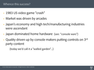 Whence this success?


  §    1983 US video game crash
  §    Market was driven by arcades
  §    Japan s economy and high tech/manufacturing industries
        were ascendant
  §    Japan dominated home hardware (see: console wars )
  §    Quality driven up by console makers putting controls on 3rd
        party content
                (today we d call it a walled garden ...)




© 2012 Adobe Systems Incorporated. All Rights Reserved. Adobe Conﬁdential.
 