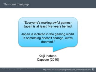This sums things up:




                                               “Everyone's making awful games -
                                               Japan is at least five years behind.

                                          Japan is isolated in the gaming world.
                                           If something doesn't change, we're
                                                         doomed."



                                                                              Keiji Inafune,
                                                                             Capcom (2010)

© 2012 Adobe Systems Incorporated. All Rights Reserved. Adobe Conﬁdential.
                                                                                 http://news.bbc.co.uk/2/hi/programmes/click_online/9159905.stm
 