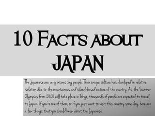 10 Facts about
JAPAN
The Japanese are very interesting people. Their unique culture has developed in relative
isolation due to the mountainous and island-based nature of the country. As the Summer
Olympics from 2020 will take place in Tokyo, thousands of people are expected to travel
to Japan. If you're one of them, or if you just want to visit this country some day, here are
a few things that you should know about the Japanese.
 