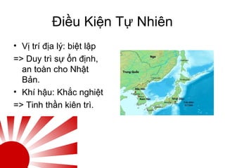 Điều Kiện Tự Nhiên
• Vị trí địa lý: biệt lập
=> Duy trì sự ổn định,
an toàn cho Nhật
Bản.
• Khí hậu: Khắc nghiệt
=> Tinh thần kiên trì.
 