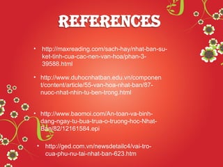 Cám ơn Thầy
và các bạn đã
lắng nghe!
• http://maxreading.com/sach-hay/nhat-ban-su-
ket-tinh-cua-cac-nen-van-hoa/phan-3-
39588.html
• http://www.duhocnhatban.edu.vn/componen
t/content/article/55-van-hoa-nhat-ban/87-
nuoc-nhat-nhin-tu-ben-trong.html
• http://www.baomoi.com/An-toan-va-binh-
dang-ngay-tu-bua-trua-o-truong-hoc-Nhat-
Ban/82/12161584.epi
• http://ged.com.vn/newsdetailc4/vai-tro-
cua-phu-nu-tai-nhat-ban-623.htm
 