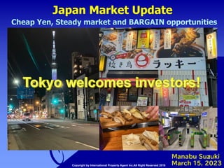 Japan Market Update
1
Manabu Suzuki
March 15, 2023
Cheap Yen, Steady market and BARGAIN opportunities
Copyright by International Property Agent Inc.All Right Reserved 2018
 