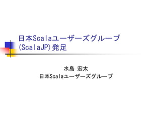 日本Scalaユーザーズグループ
(ScalaJP)発足

          水島 宏太
   日本Scalaユーザーズグループ
 