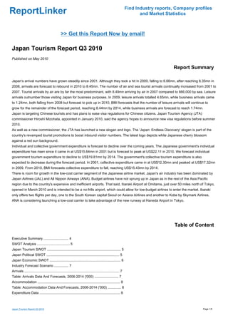 Find Industry reports, Company profiles
ReportLinker                                                                                                            and Market Statistics



                                                >> Get this Report Now by email!

Japan Tourism Report Q3 2010
Published on May 2010

                                                                                                                                      Report Summary

Japan's arrival numbers have grown steadily since 2001. Although they took a hit in 2009, falling to 6.66mn, after reaching 8.35mn in
2008, arrivals are forecast to rebound in 2010 to 8.45mn. The number of air and sea tourist arrivals continually increased from 2001 to
2007. Tourist arrivals by air are by far the most predominant, with 8.49mn arriving by air in 2007 compared to 666,000 by sea. Leisure
arrivals outnumber those visiting Japan for business purposes. In 2009, leisure arrivals totalled 4.65mn, while business arrivals came
to 1.24mn, both falling from 2008 but forecast to pick up in 2010, BMI forecasts that the number of leisure arrivals will continue to
grow for the remainder of the forecast period, reaching 8.44mn by 2014, while business arrivals are forecast to reach 1.74mn.
Japan is targeting Chinese tourists and has plans to ease visa regulations for Chinese citizens. Japan Tourism Agency (JTA)
commissioner Hiroshi Mizohata, appointed in January 2010, said the agency hopes to announce new visa regulations before summer
2010.
As well as a new commissioner, the JTA has launched a new slogan and logo. The 'Japan: Endless Discovery' slogan is part of the
country's revamped tourist promotions to boost inbound visitor numbers. The latest logo depicts white Japanese cherry blossom
against a red sun background.
Individual and collective government expenditure is forecast to decline over the coming years. The Japanese government's individual
expenditure has risen since it came in at US$15.64mn in 2001 but is forecast to peak at US$22.11 in 2010. We forecast individual
government tourism expenditure to decline to US$19.81mn by 2014. The government's collective tourism expenditure is also
expected to decrease during the forecast period. In 2001, collective expenditure came in at US$12.30mn and peaked at US$17.32mn
in 2009. From 2010, BMI forecasts collective expenditure to fall, reaching US$15.43mn by 2014.
There is room for growth in the low-cost carrier segment of the Japanese airline market. Japan's air industry has been dominated by
Japan Airlines (JAL) and All Nippon Airways (ANA). Budget airlines have not sprung up in Japan as in the rest of the Asia Pacific
region due to the country's expensive and inefficient airports. That said, Ibaraki Airport at Omitama, just over 50 miles north of Tokyo,
opened in March 2010 and is intended to be a no-frills airport, which could allow for low-budget airlines to enter the market. Ibaraki
only offers two flights per day, one to the South Korean capital Seoul on Asiana Airlines and another to Kobe by Skymark Airlines.
ANA is considering launching a low-cost carrier to take advantage of the new runway at Haneda Airport in Tokyo.




                                                                                                                                       Table of Content

Executive Summary .......................... 4
SWOT Analysis .................................. 5
Japan Tourism SWOT ............................................................................. 5
Japan Political SWOT ............................................................................ 5
Japan Economic SWOT .......................................................................... 6
Industry Forecast Scenario ............... 7
Arrivals ................................................................................................... 7
Table: Arrivals Data And Forecasts, 2006-2014 ('000) ......................... 7
Accommodation ...................................................................................... 8
Table: Accommodation Data And Forecasts, 2006-2014 ('000) .............. 8
Expenditure Data .................................................................................... 8



Japan Tourism Report Q3 2010                                                                                                                       Page 1/5
 