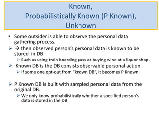 Known,
Probabilistically Known (P Known),
Unknown
• Some outsider is able to observe the personal data
gathering process.
  then observed person’s personal data is known to be
stored in DB
 Such as using train boarding pass or buying wine at a liquor shop.
 Known DB is the DB consists observable personal action
 If some one opt-out from “known DB”, it becomes P Known.
 P Known DB is built with sampled personal data from the
original DB.
 We only know probabilistically whether a specified person’s
data is stored in the DB
 