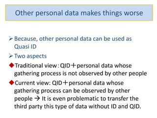Other personal data makes things worse
Because, other personal data can be used as
Quasi ID
Two aspects
Traditional view：QID＋personal data whose
gathering process is not observed by other people
Current view: QID＋personal data whose
gathering process can be observed by other
people  It is even problematic to transfer the
third party this type of data without ID and QID.
 