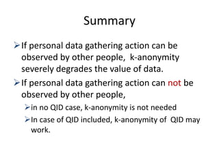 Summary
If personal data gathering action can be
observed by other people, k-anonymity
severely degrades the value of data.
If personal data gathering action can not be
observed by other people,
in no QID case, k-anonymity is not needed
In case of QID included, k-anonymity of QID may
work.
 