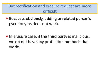 Because, obviously, adding unrelated person’s
pseudonyms does not work.
In erasure case, if the third party is malicious,
we do not have any protection methods that
works.
But rectification and erasure request are more
difficult
 