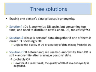 Three solutions
• Erasing one person’s data collapses k-anonymity.
 Solution１：Do k-anonymize DB again, but consuming too
time, and need to distribute new k-anon. DB, too costly!X
 Solution ２：Erase k persons’ data altogether if one of them is
erased. seemingly OK
 Degrade the quality of DB or accuracy of data mining from the DB
 Solution ３：If beforehand, we use k+α-anonymity, then DB is
still k-anonymity after erasing α persons’ date
 probably OK
 However, if α is not small, the quality of DB of k+α-anonymity is
degraded.
 